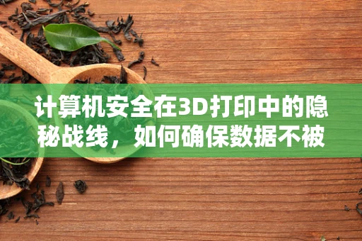 计算机安全在3D打印中的隐秘战线，如何确保数据不被盗用或篡改？