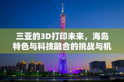 三亚的3D打印未来，海岛特色与科技融合的挑战与机遇？