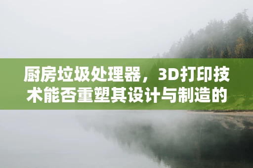 厨房垃圾处理器，3D打印技术能否重塑其设计与制造的未来？