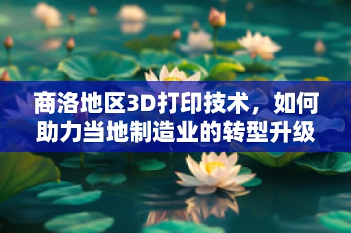 商洛地区3D打印技术，如何助力当地制造业的转型升级？