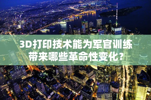 3D打印技术能为军官训练带来哪些革命性变化？