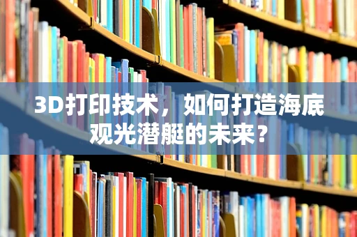 3D打印技术，如何打造海底观光潜艇的未来？