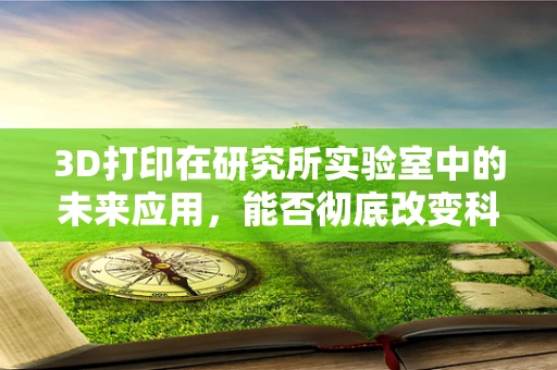 3D打印在研究所实验室中的未来应用，能否彻底改变科研流程？