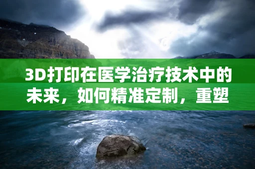 3D打印在医学治疗技术中的未来，如何精准定制，重塑医疗新篇章？