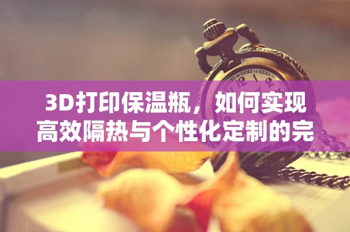 3D打印保温瓶，如何实现高效隔热与个性化定制的完美结合？