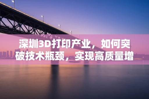 深圳3D打印产业，如何突破技术瓶颈，实现高质量增长？