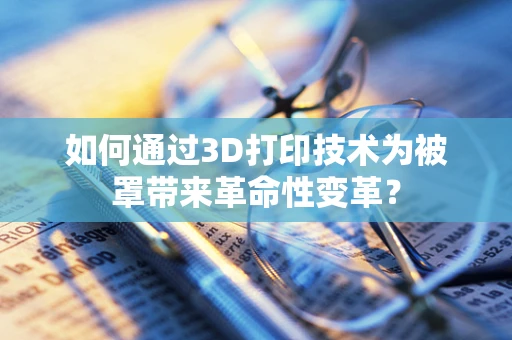 如何通过3D打印技术为被罩带来革命性变革？