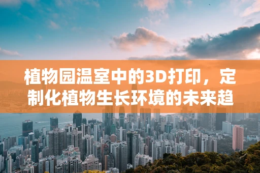 植物园温室中的3D打印，定制化植物生长环境的未来趋势？