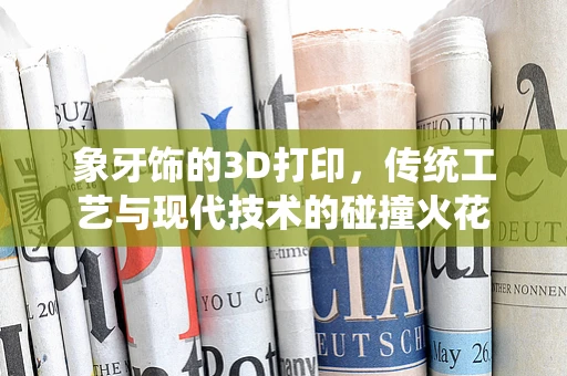象牙饰的3D打印，传统工艺与现代技术的碰撞火花