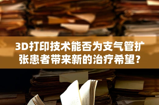3D打印技术能否为支气管扩张患者带来新的治疗希望？