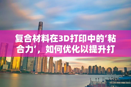 复合材料在3D打印中的‘粘合力’，如何优化以提升打印性能？
