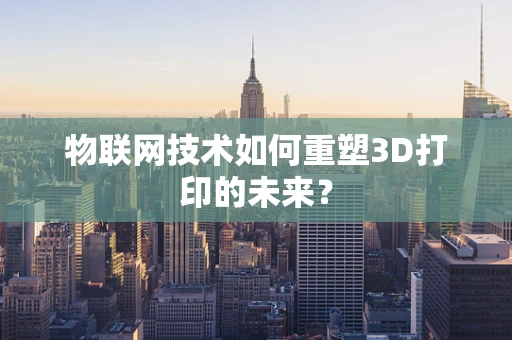 物联网技术如何重塑3D打印的未来？