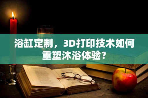 浴缸定制，3D打印技术如何重塑沐浴体验？