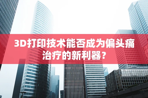 3D打印技术能否成为偏头痛治疗的新利器？