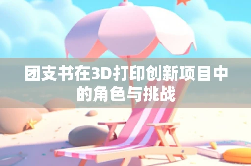团支书在3D打印创新项目中的角色与挑战