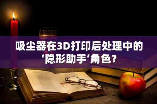 吸尘器在3D打印后处理中的‘隐形助手’角色？