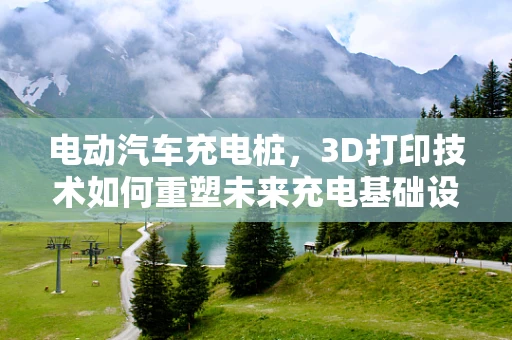 电动汽车充电桩，3D打印技术如何重塑未来充电基础设施？