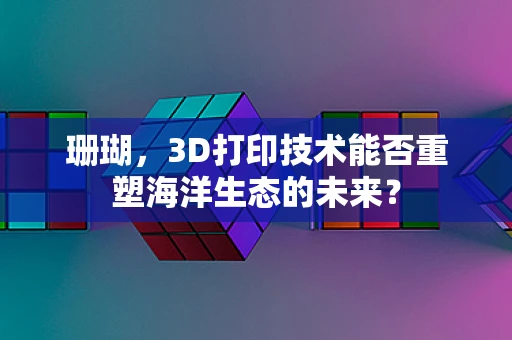 珊瑚，3D打印技术能否重塑海洋生态的未来？