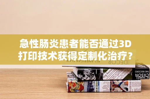 急性肠炎患者能否通过3D打印技术获得定制化治疗？