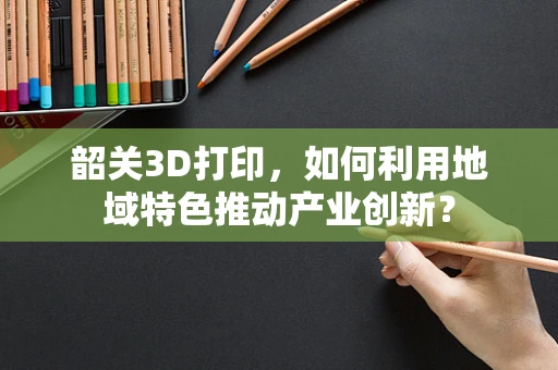 韶关3D打印，如何利用地域特色推动产业创新？