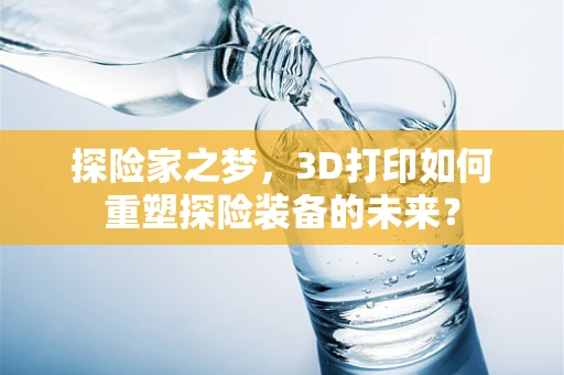 探险家之梦，3D打印如何重塑探险装备的未来？
