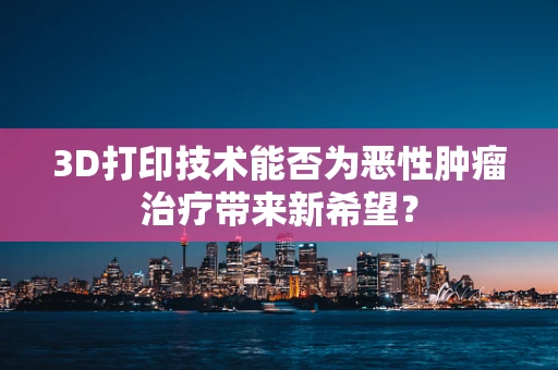 3D打印技术能否为恶性肿瘤治疗带来新希望？
