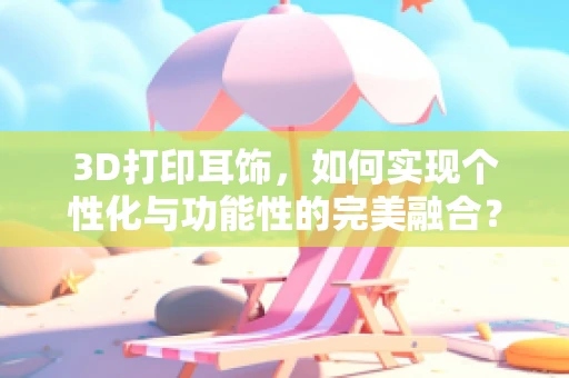 3D打印耳饰，如何实现个性化与功能性的完美融合？