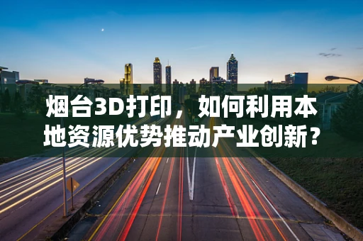 烟台3D打印，如何利用本地资源优势推动产业创新？