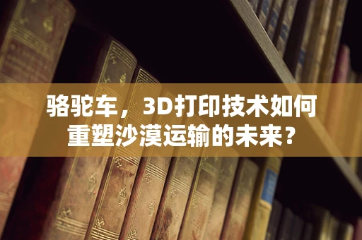 骆驼车，3D打印技术如何重塑沙漠运输的未来？