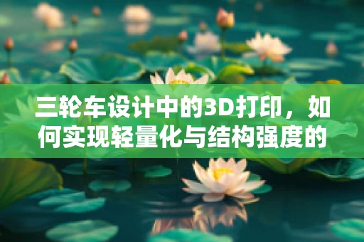 三轮车设计中的3D打印，如何实现轻量化与结构强度的完美平衡？