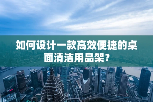 如何设计一款高效便捷的桌面清洁用品架？