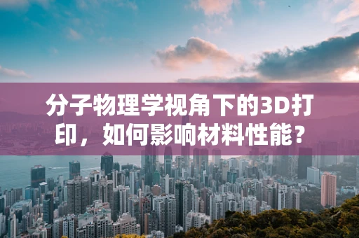 分子物理学视角下的3D打印，如何影响材料性能？