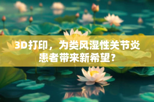 3D打印，为类风湿性关节炎患者带来新希望？