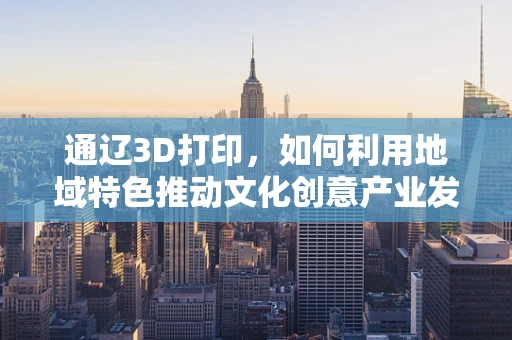 通辽3D打印，如何利用地域特色推动文化创意产业发展？