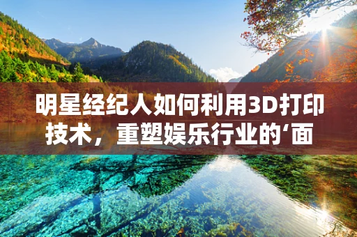 明星经纪人如何利用3D打印技术，重塑娱乐行业的‘面对面’体验？