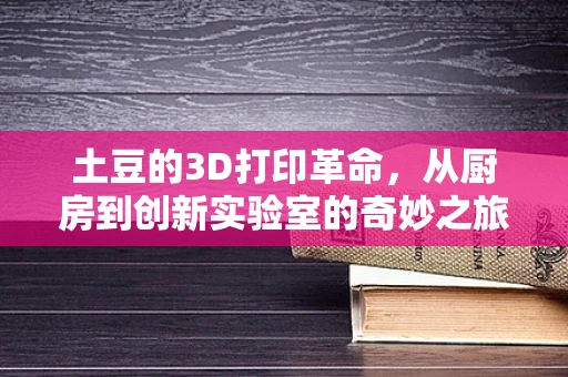土豆的3D打印革命，从厨房到创新实验室的奇妙之旅？