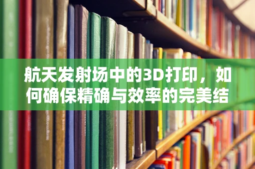 航天发射场中的3D打印，如何确保精确与效率的完美结合？