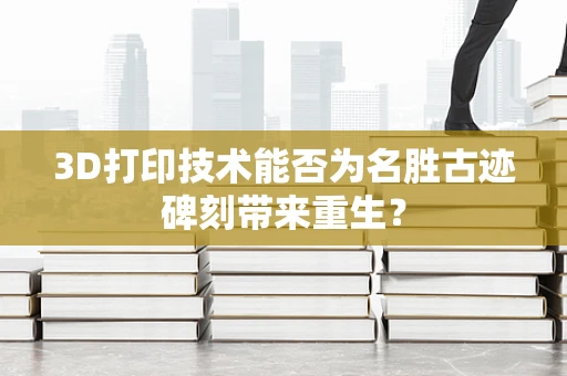 3D打印技术能否为名胜古迹碑刻带来重生？