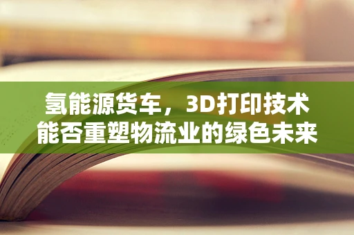 氢能源货车，3D打印技术能否重塑物流业的绿色未来？