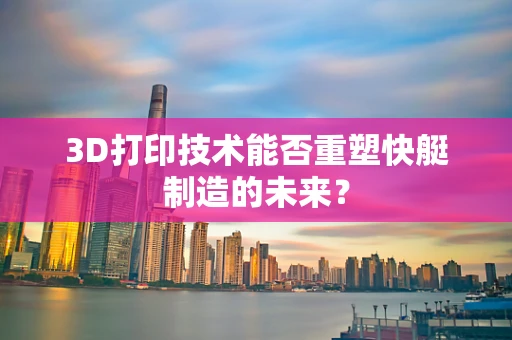 3D打印技术能否重塑快艇制造的未来？
