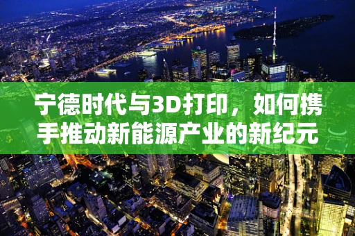 宁德时代与3D打印，如何携手推动新能源产业的新纪元？