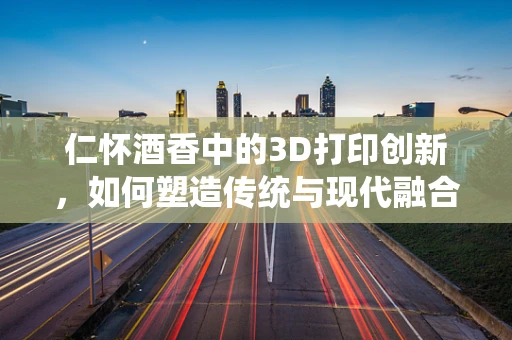 仁怀酒香中的3D打印创新，如何塑造传统与现代融合的未来？