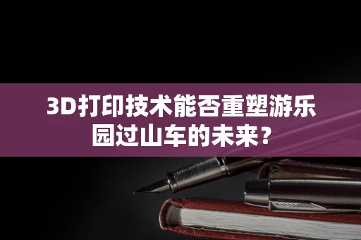3D打印技术能否重塑游乐园过山车的未来？