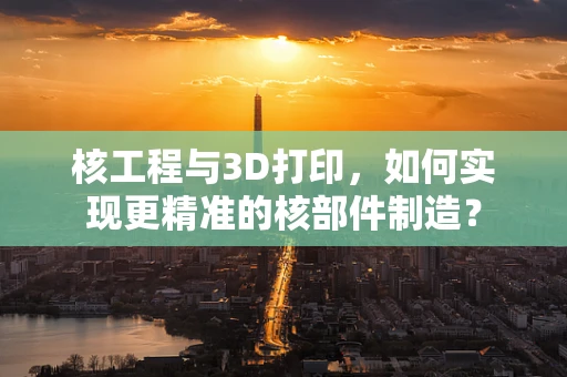 核工程与3D打印，如何实现更精准的核部件制造？
