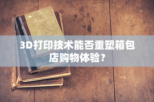 3D打印技术能否重塑箱包店购物体验？