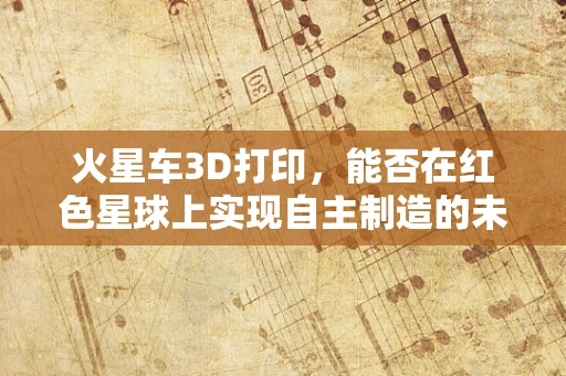 火星车3D打印，能否在红色星球上实现自主制造的未来？