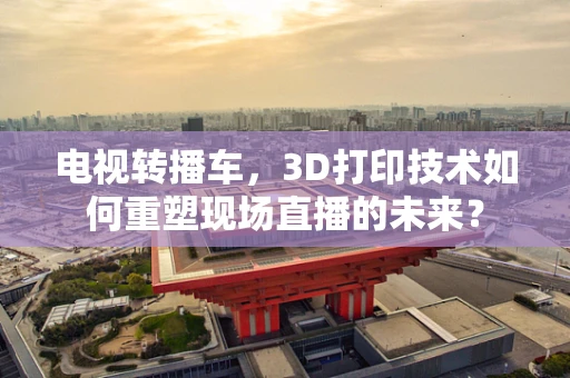 电视转播车，3D打印技术如何重塑现场直播的未来？