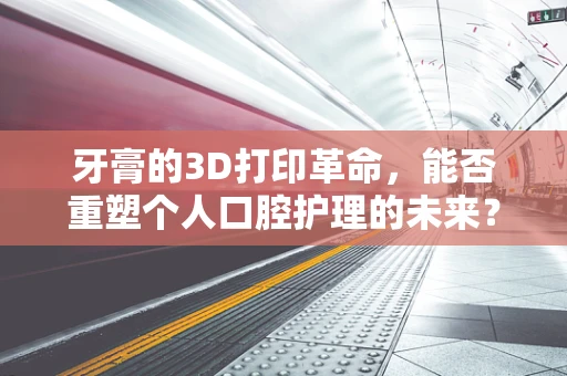 牙膏的3D打印革命，能否重塑个人口腔护理的未来？