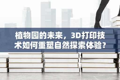 植物园的未来，3D打印技术如何重塑自然探索体验？
