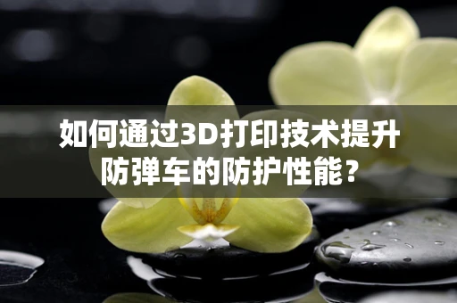 如何通过3D打印技术提升防弹车的防护性能？